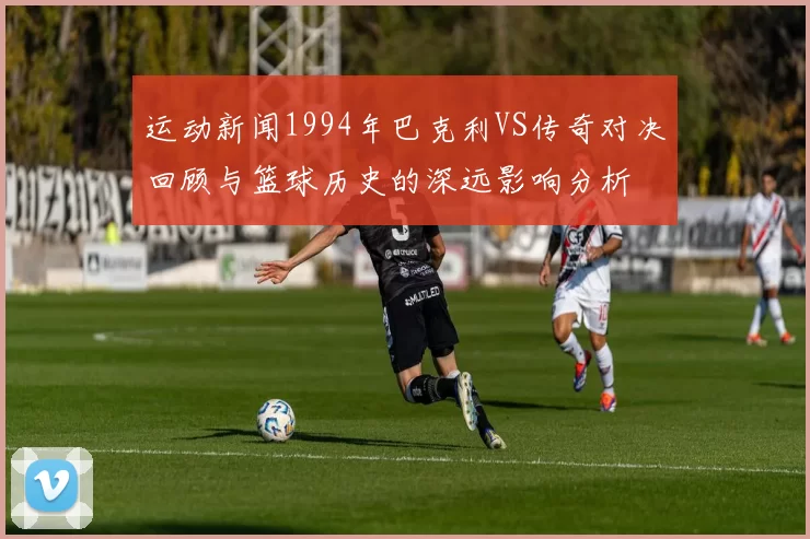 运动新闻1994年巴克利VS传奇对决回顾与篮球历史的深远影响分析