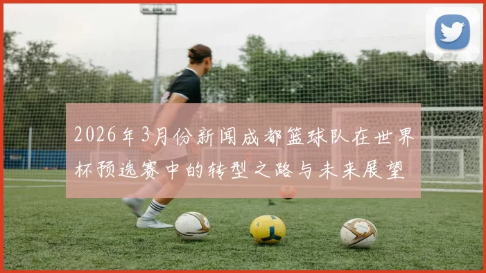 2026年3月份新闻成都篮球队在世界杯预选赛中的转型之路与未来展望
